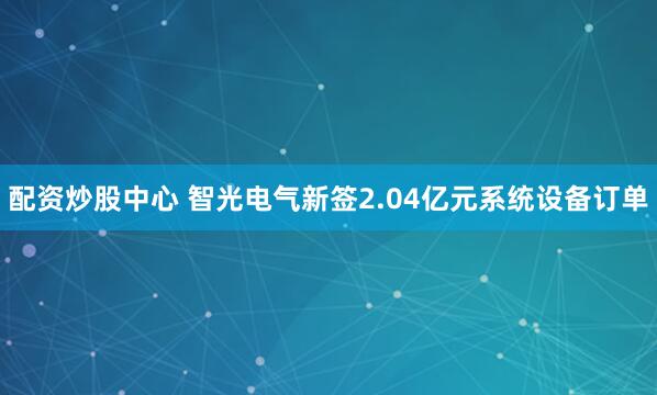 配资炒股中心 智光电气新签2.04亿元系统设备订单
