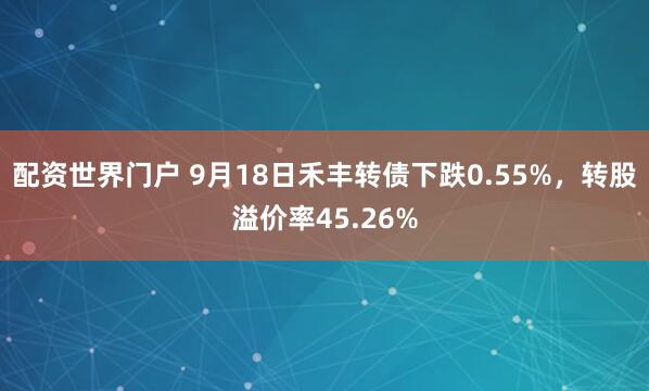 配资世界门户 9月18日禾丰转债下跌0.55%，转股溢价率45.26%