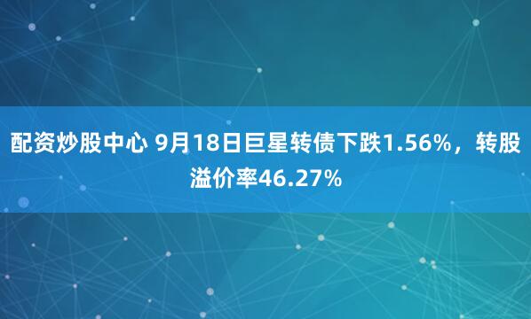 配资炒股中心 9月18日巨星转债下跌1.56%，转股溢价率46.27%