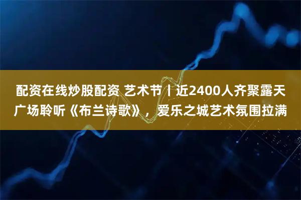 配资在线炒股配资 艺术节丨近2400人齐聚露天广场聆听《布兰诗歌》，爱乐之城艺术氛围拉满
