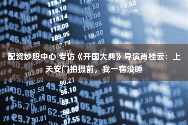 配资炒股中心 专访《开国大典》导演肖桂云：上天安门拍摄前，我一宿没睡