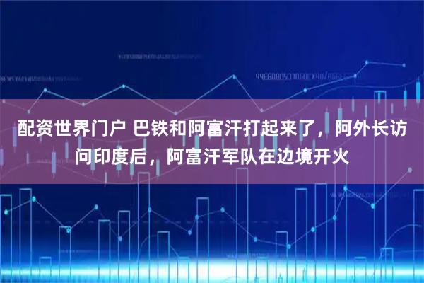 配资世界门户 巴铁和阿富汗打起来了，阿外长访问印度后，阿富汗军队在边境开火