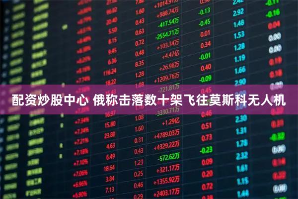 配资炒股中心 俄称击落数十架飞往莫斯科无人机