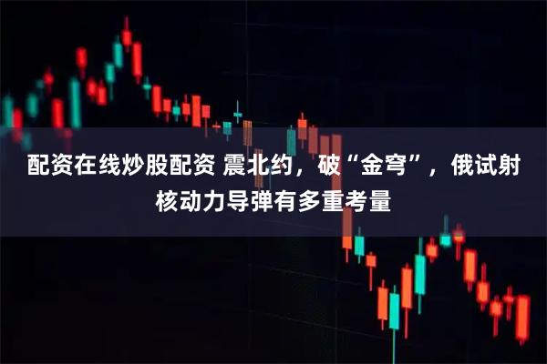 配资在线炒股配资 震北约，破“金穹”，俄试射核动力导弹有多重考量