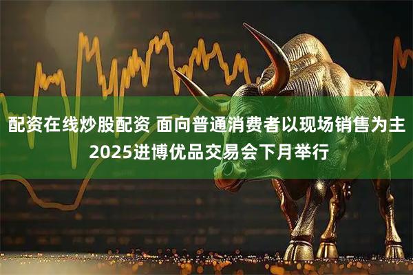 配资在线炒股配资 面向普通消费者以现场销售为主 2025进博优品交易会下月举行