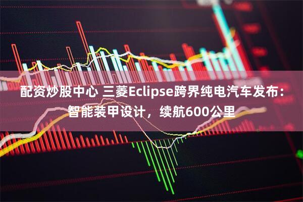 配资炒股中心 三菱Eclipse跨界纯电汽车发布：智能装甲设计，续航600公里