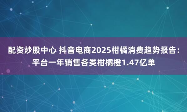 配资炒股中心 抖音电商2025柑橘消费趋势报告：平台一年销售各类柑橘橙1.47亿单