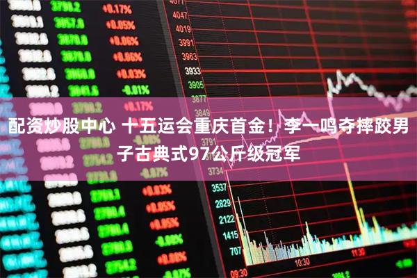 配资炒股中心 十五运会重庆首金！李一鸣夺摔跤男子古典式97公斤级冠军