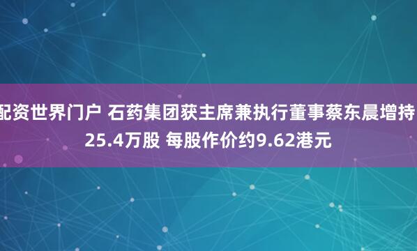 配资世界门户 石药集团获主席兼执行董事蔡东晨增持125.4万股 每股作价约9.62港元
