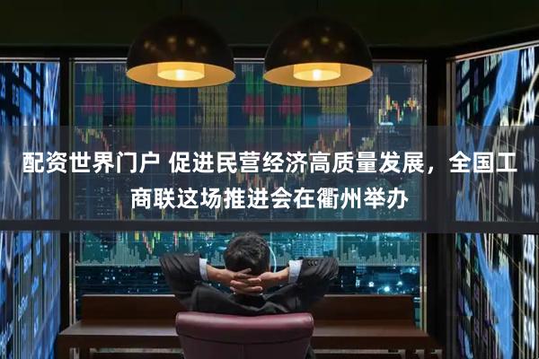 配资世界门户 促进民营经济高质量发展，全国工商联这场推进会在衢州举办
