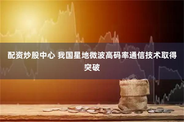 配资炒股中心 我国星地微波高码率通信技术取得突破