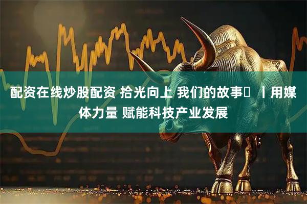 配资在线炒股配资 拾光向上 我们的故事⑪丨用媒体力量 赋能科技产业发展