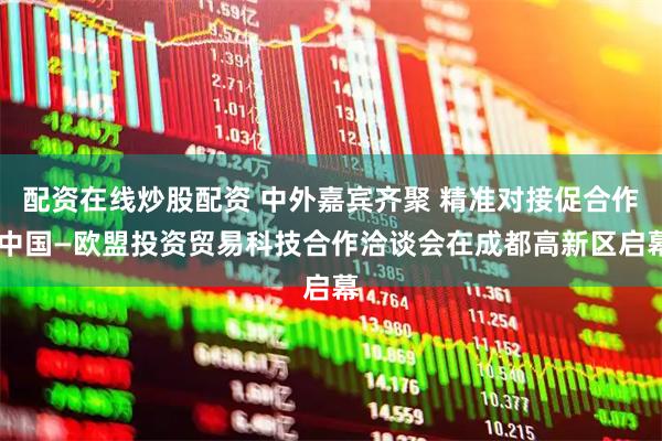 配资在线炒股配资 中外嘉宾齐聚 精准对接促合作 中国—欧盟投资贸易科技合作洽谈会在成都高新区启幕