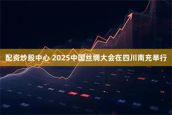 配资炒股中心 2025中国丝绸大会在四川南充举行