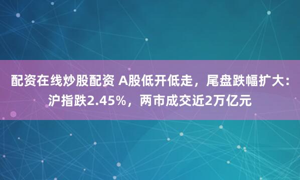 配资在线炒股配资 A股低开低走，尾盘跌幅扩大：沪指跌2.45%，两市成交近2万亿元