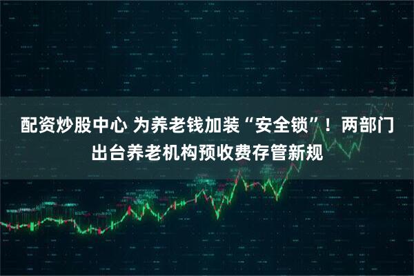 配资炒股中心 为养老钱加装“安全锁”！两部门出台养老机构预收费存管新规