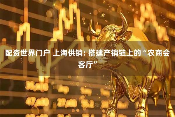 配资世界门户 上海供销: 搭建产销链上的“农商会客厅”