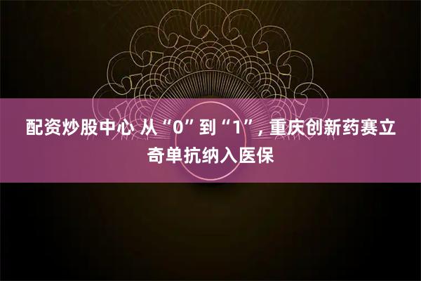 配资炒股中心 从“0”到“1”, 重庆创新药赛立奇单抗纳入医保