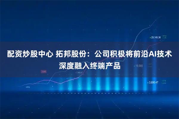 配资炒股中心 拓邦股份：公司积极将前沿AI技术深度融入终端产品