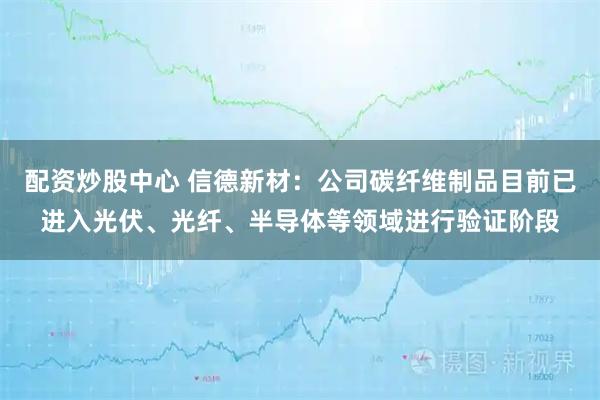 配资炒股中心 信德新材:公司碳纤维制品目前已进入光伏、光纤、半导体等领域进行验证阶段