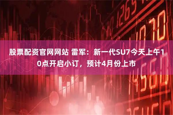 股票配资官网网站 雷军：新一代SU7今天上午10点开启小订，预计4月份上市