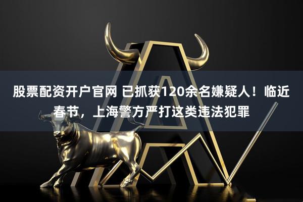股票配资开户官网 已抓获120余名嫌疑人！临近春节，上海警方严打这类违法犯罪
