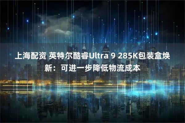 上海配资 英特尔酷睿Ultra 9 285K包装盒焕新：可进一步降低物流成本