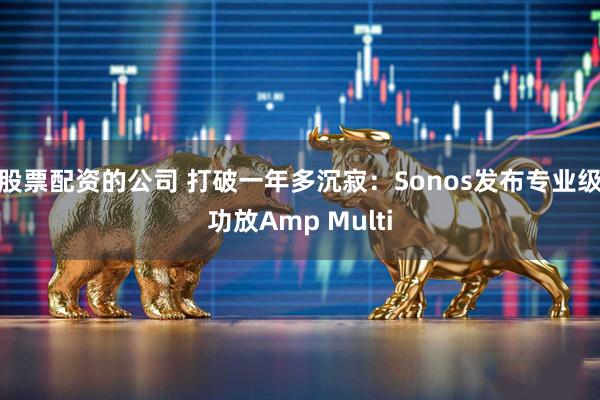 股票配资的公司 打破一年多沉寂：Sonos发布专业级功放Amp Multi