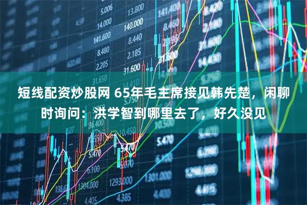 短线配资炒股网 65年毛主席接见韩先楚，闲聊时询问：洪学智到哪里去了，好久没见