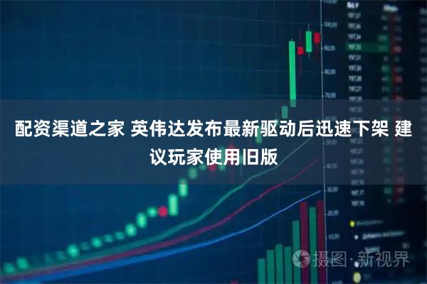 配资渠道之家 英伟达发布最新驱动后迅速下架 建议玩家使用旧版