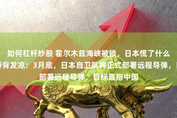 如何杠杆炒股 霍尔木兹海峡被锁,日本慌了什么?答案令人脊背发凉:3月底,日本自卫队将正式部署远程导弹,目标直指中国