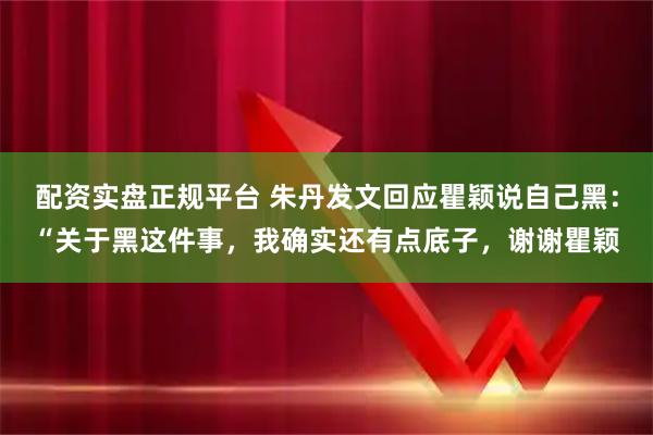 配资实盘正规平台 朱丹发文回应瞿颖说自己黑：“关于黑这件事，我确实还有点底子，谢谢瞿颖