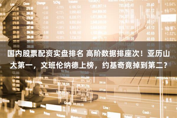 国内股票配资实盘排名 高阶数据排座次!亚历山大第一,文班伦纳德上榜,约基奇竟掉到第二?