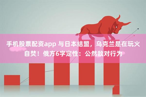 手机股票配资app 与日本结盟,乌克兰是在玩火自焚!俄方6字定性:公然敌对行为