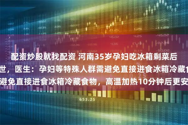 配资炒股就找配资 河南35岁孕妇吃冰箱剩菜后，感染“李斯特菌”去世，医生：孕妇等特殊人群需避免直接进食冰箱冷藏食物，高温加热10分钟后更安全