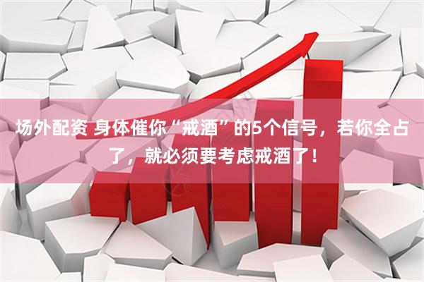 场外配资 身体催你“戒酒”的5个信号，若你全占了，就必须要考虑戒酒了！