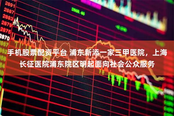手机股票配资平台 浦东新添一家三甲医院，上海长征医院浦东院区明起面向社会公众服务