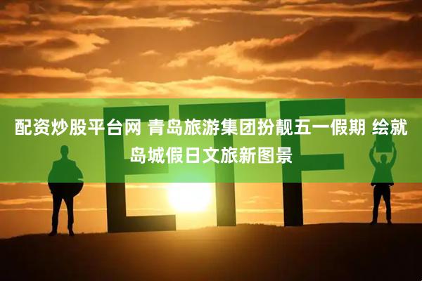 配资炒股平台网 青岛旅游集团扮靓五一假期 绘就岛城假日文旅新图景
