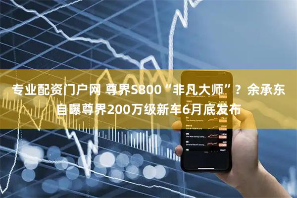 专业配资门户网 尊界S800“非凡大师”？余承东自曝尊界200万级新车6月底发布
