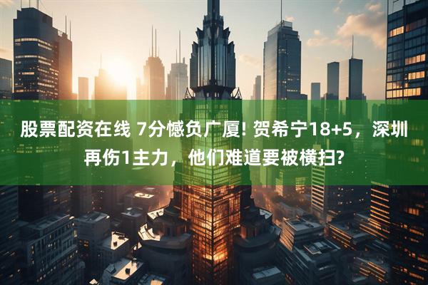 股票配资在线 7分憾负广厦! 贺希宁18+5，深圳再伤1主力，他们难道要被横扫?