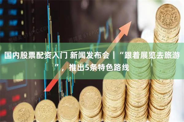 国内股票配资入门 新闻发布会｜“跟着展览去旅游”，推出5条特色路线