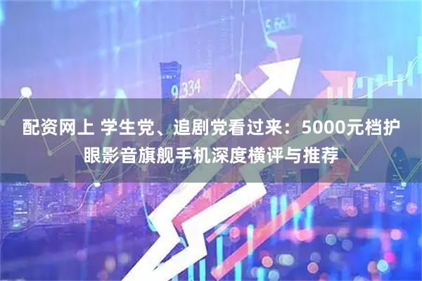 配资网上 学生党、追剧党看过来：5000元档护眼影音旗舰手机深度横评与推荐