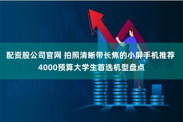 配资股公司官网 拍照清晰带长焦的小屏手机推荐 4000预算大学生首选机型盘点