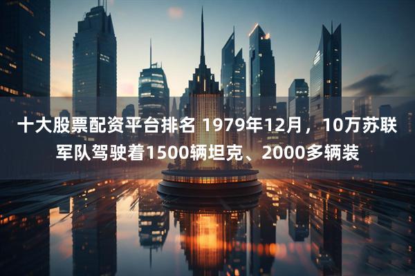十大股票配资平台排名 1979年12月，10万苏联军队驾驶着1500辆坦克、2000多辆装