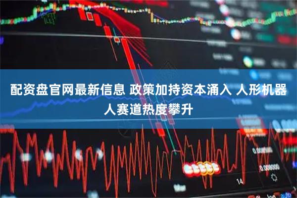 配资盘官网最新信息 政策加持资本涌入 人形机器人赛道热度攀升